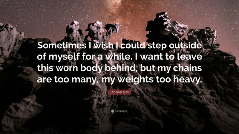 Tahereh Mafi Quote: “Sometimes I wish I could step outside of myself for a while. I want to leave this worn body behind, but my chains are too many, my weights too heavy.”