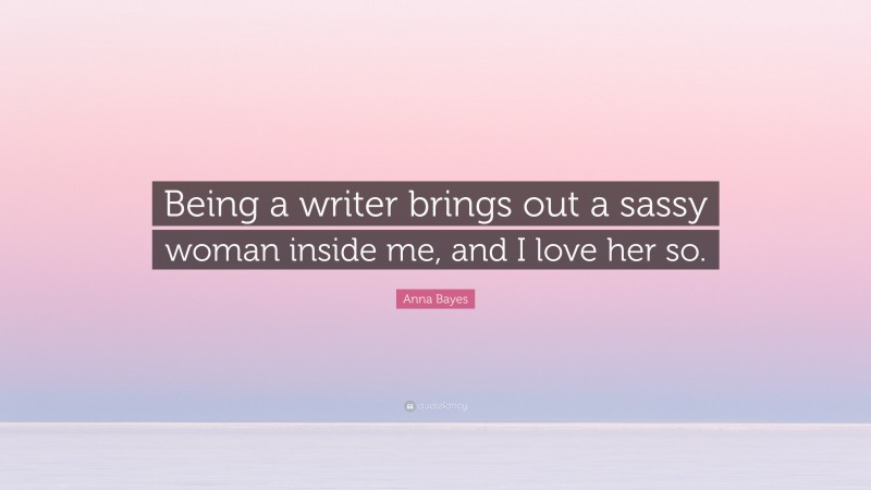 Anna Bayes Quote: “Being a writer brings out a sassy woman inside me, and I love her so.”