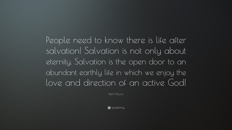 Beth Moore Quote: “People need to know there is life after salvation! Salvation is not only about eternity. Salvation is the open door to an abundant earthly life in which we enjoy the love and direction of an active God!”