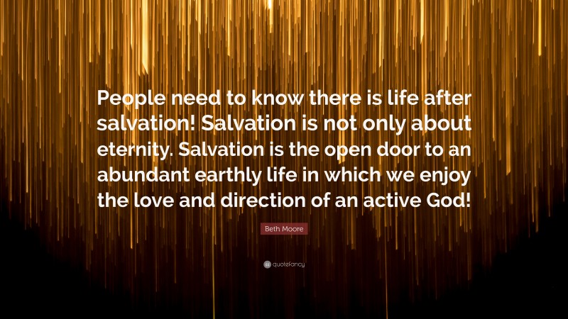 Beth Moore Quote: “People need to know there is life after salvation! Salvation is not only about eternity. Salvation is the open door to an abundant earthly life in which we enjoy the love and direction of an active God!”