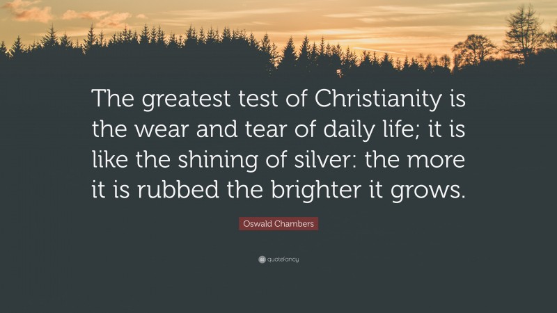 Oswald Chambers Quote: “The greatest test of Christianity is the wear and tear of daily life; it is like the shining of silver: the more it is rubbed the brighter it grows.”