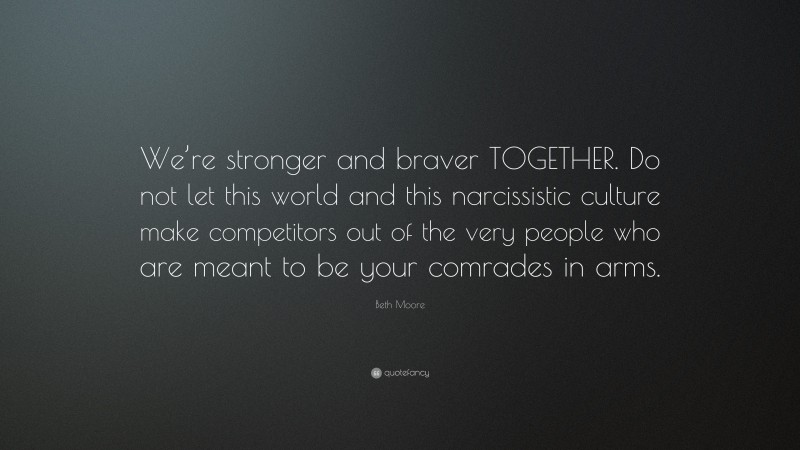 Beth Moore Quote: “We’re stronger and braver TOGETHER. Do not let this world and this narcissistic culture make competitors out of the very people who are meant to be your comrades in arms.”