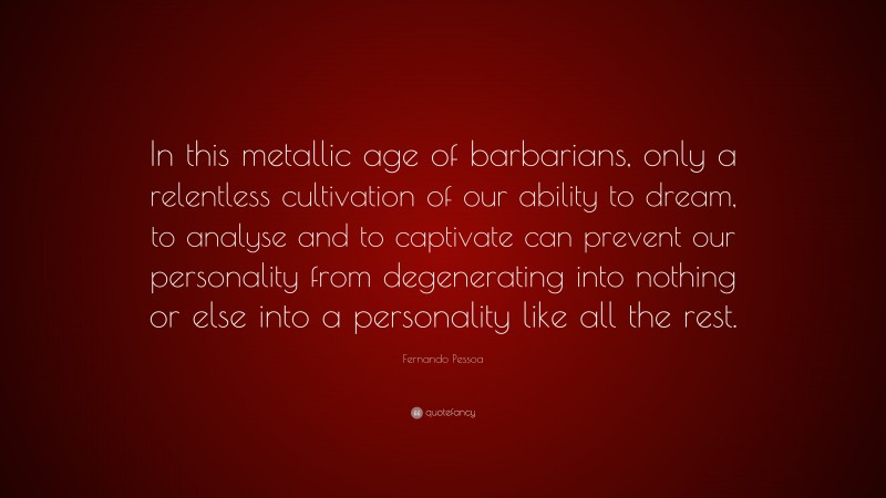 Fernando Pessoa Quote: “In this metallic age of barbarians, only a relentless cultivation of our ability to dream, to analyse and to captivate can prevent our personality from degenerating into nothing or else into a personality like all the rest.”
