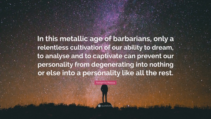 Fernando Pessoa Quote: “In this metallic age of barbarians, only a relentless cultivation of our ability to dream, to analyse and to captivate can prevent our personality from degenerating into nothing or else into a personality like all the rest.”