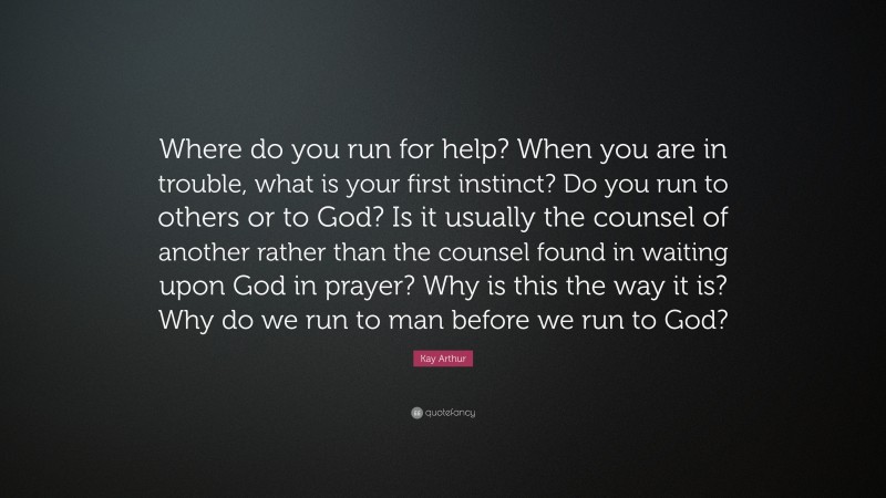Kay Arthur Quote: “Where do you run for help? When you are in trouble, what is your first instinct? Do you run to others or to God? Is it usually the counsel of another rather than the counsel found in waiting upon God in prayer? Why is this the way it is? Why do we run to man before we run to God?”