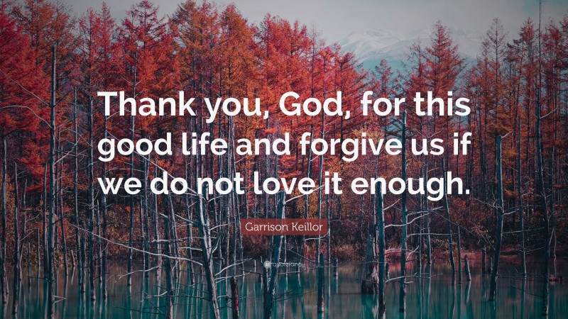 Garrison Keillor Quote: “Thank you, God, for this good life and forgive us if we do not love it enough.”