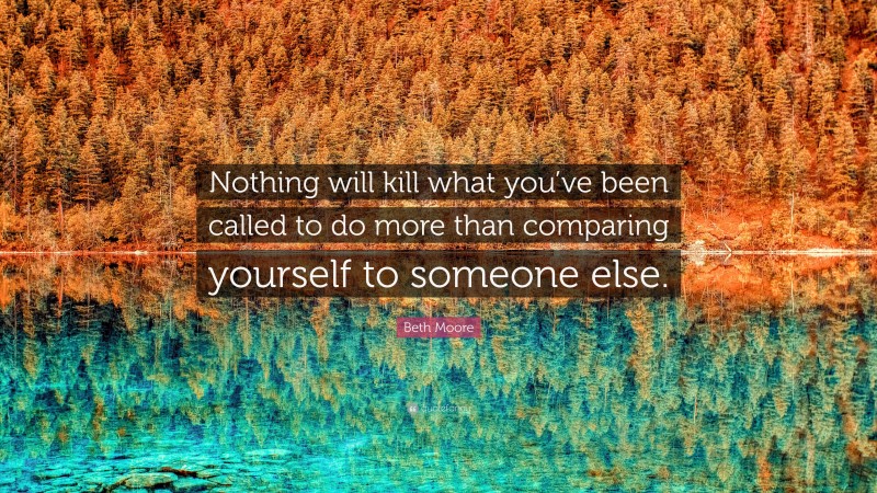 Beth Moore Quote: “Nothing will kill what you’ve been called to do more than comparing yourself to someone else.”