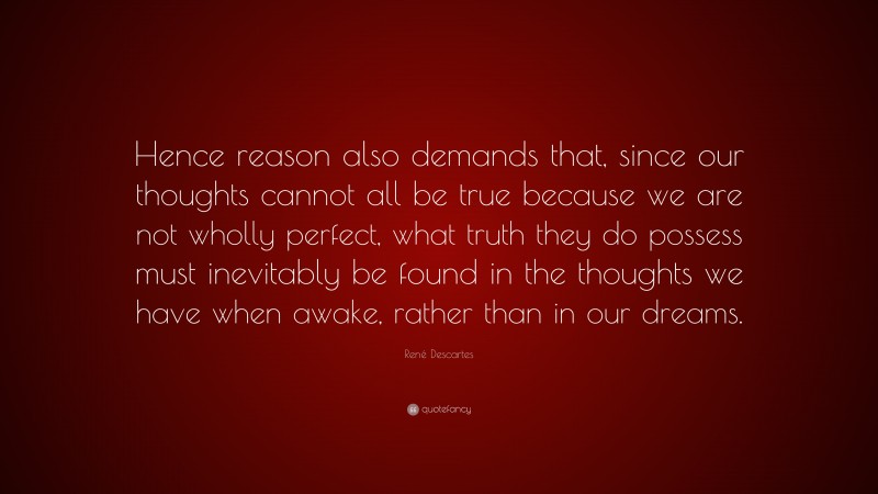 René Descartes Quote: “Hence reason also demands that, since our thoughts cannot all be true because we are not wholly perfect, what truth they do possess must inevitably be found in the thoughts we have when awake, rather than in our dreams.”