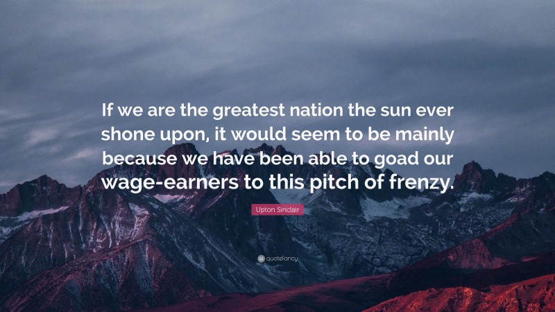 Upton Sinclair Quote: “If we are the greatest nation the sun ever shone upon, it would seem to be mainly because we have been able to goad our wage-earners to this pitch of frenzy.”