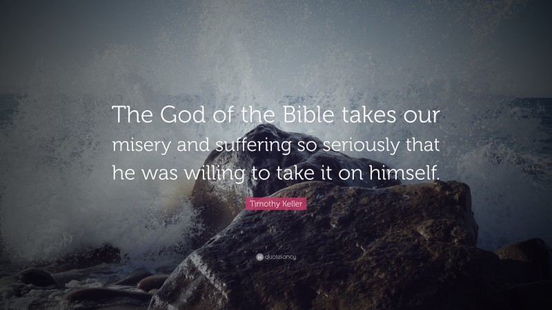 Timothy Keller Quote: “The God of the Bible takes our misery and suffering so seriously that he was willing to take it on himself.”