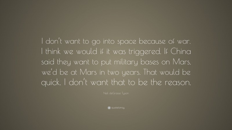 Neil deGrasse Tyson Quote: “I don’t want to go into space because of war. I think we would if it was triggered. If China said they want to put military bases on Mars, we’d be at Mars in two years. That would be quick. I don’t want that to be the reason.”