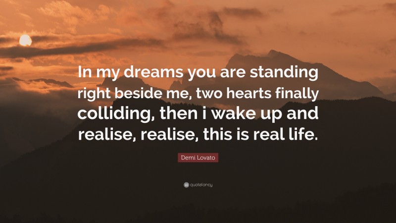 Demi Lovato Quote: “In my dreams you are standing right beside me, two hearts finally colliding, then i wake up and realise, realise, this is real life.”