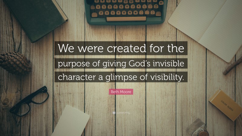 Beth Moore Quote: “We were created for the purpose of giving God’s invisible character a glimpse of visibility.”