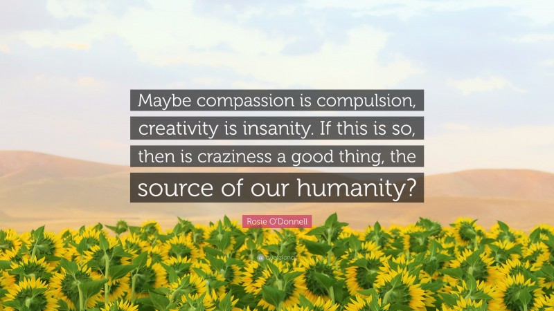 Rosie O'Donnell Quote: “Maybe compassion is compulsion, creativity is insanity. If this is so, then is craziness a good thing, the source of our humanity?”