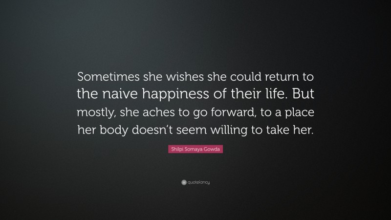 Shilpi Somaya Gowda Quote: “Sometimes she wishes she could return to the naive happiness of their life. But mostly, she aches to go forward, to a place her body doesn’t seem willing to take her.”