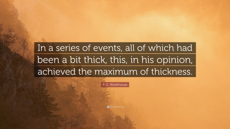 P. G. Wodehouse Quote: “In a series of events, all of which had been a bit thick, this, in his opinion, achieved the maximum of thickness.”