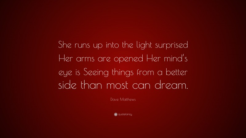 Dave Matthews Quote: “She runs up into the light surprised Her arms are opened Her mind’s eye is Seeing things from a better side than most can dream.”