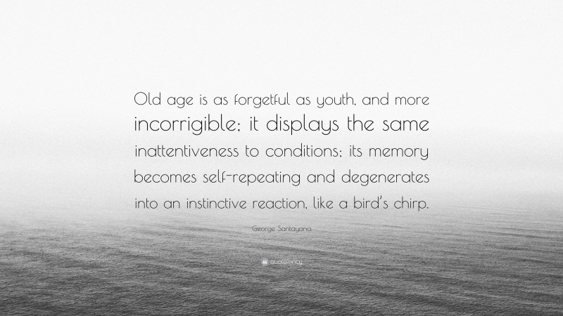 George Santayana Quote: “Old age is as forgetful as youth, and more incorrigible; it displays the same inattentiveness to conditions; its memory becomes self-repeating and degenerates into an instinctive reaction, like a bird’s chirp.”