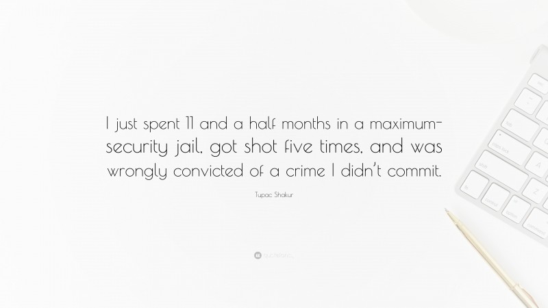 Tupac Shakur Quote: “I just spent 11 and a half months in a maximum-security jail, got shot five times, and was wrongly convicted of a crime I didn’t commit.”
