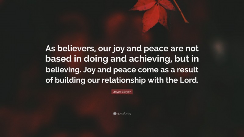 Joyce Meyer Quote: “As believers, our joy and peace are not based in doing and achieving, but in believing. Joy and peace come as a result of building our relationship with the Lord.”