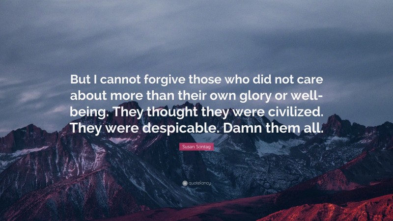 Susan Sontag Quote: “But I cannot forgive those who did not care about more than their own glory or well-being. They thought they were civilized. They were despicable. Damn them all.”