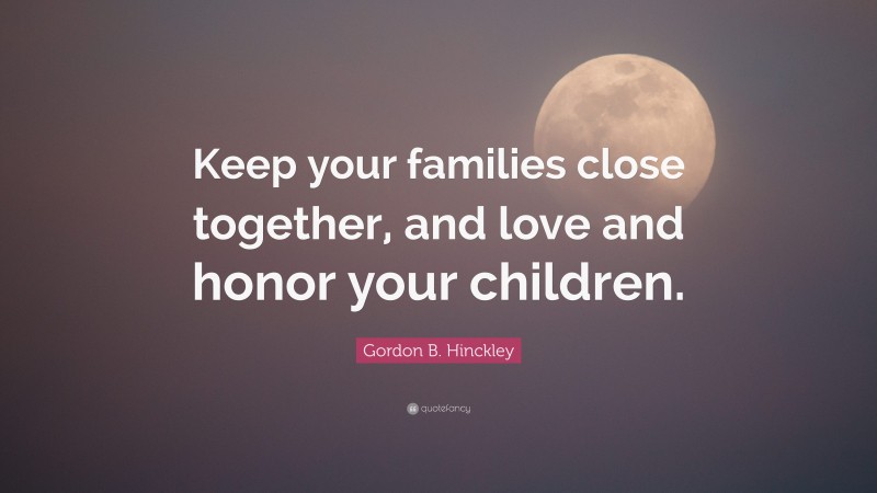 Gordon B. Hinckley Quote: “Keep your families close together, and love and honor your children.”