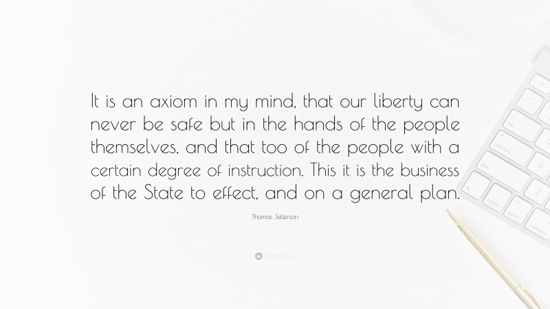 Thomas Jefferson Quote: “It is an axiom in my mind, that our liberty can never be safe but in the hands of the people themselves, and that too of the people with a certain degree of instruction. This it is the business of the State to effect, and on a general plan.”