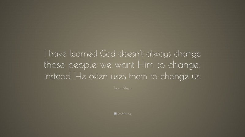 Joyce Meyer Quote: “I have learned God doesn’t always change those people we want Him to change; instead, He often uses them to change us.”