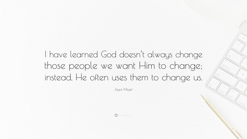 Joyce Meyer Quote: “I have learned God doesn’t always change those people we want Him to change; instead, He often uses them to change us.”