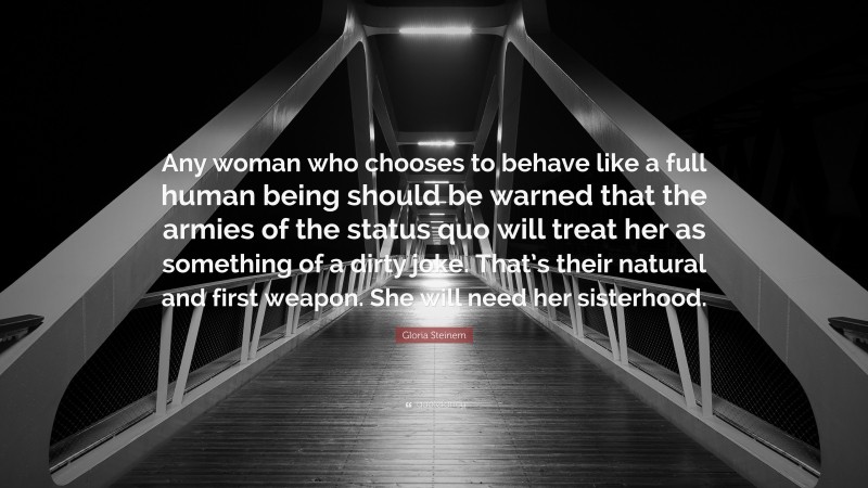 Gloria Steinem Quote: “Any woman who chooses to behave like a full human being should be warned that the armies of the status quo will treat her as something of a dirty joke. That’s their natural and first weapon. She will need her sisterhood.”
