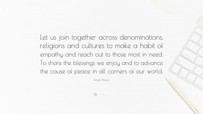Barack Obama Quote: “Let us join together across denominations, religions and cultures to make a habit of empathy and reach out to those most in need. To share the blessings we enjoy and to advance the cause of peace in all corners of our world.”