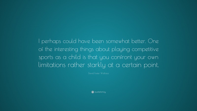 David Foster Wallace Quote: “I perhaps could have been somewhat better. One of the interesting things about playing competitive sports as a child is that you confront your own limitations rather starkly at a certain point.”