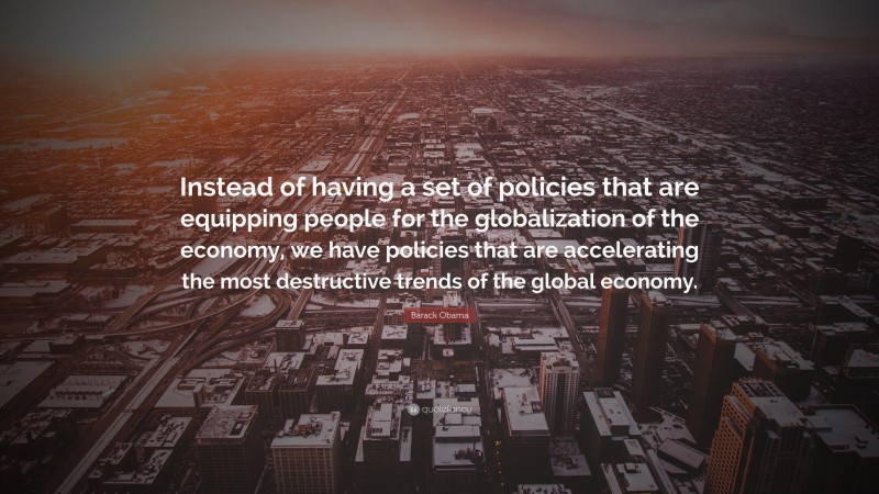 Barack Obama Quote: “Instead of having a set of policies that are equipping people for the globalization of the economy, we have policies that are accelerating the most destructive trends of the global economy.”
