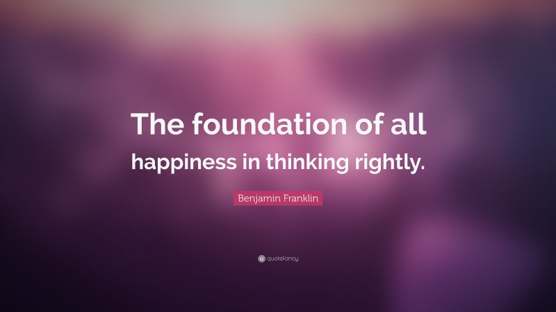 Benjamin Franklin Quote: “The foundation of all happiness in thinking rightly.”