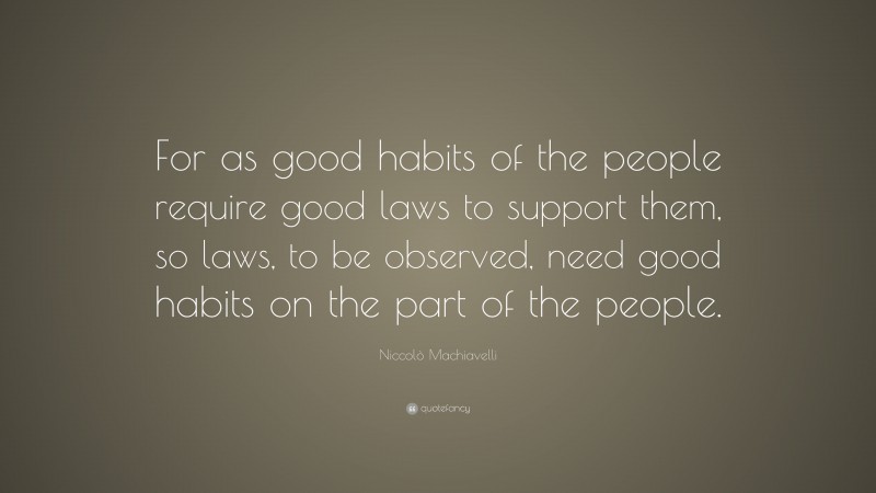 Niccolò Machiavelli Quote: “For as good habits of the people require good laws to support them, so laws, to be observed, need good habits on the part of the people.”