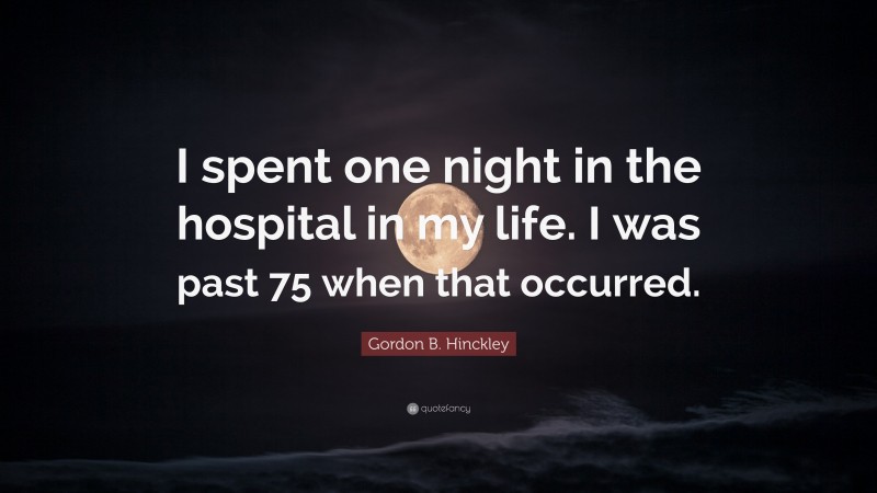 Gordon B. Hinckley Quote: “I spent one night in the hospital in my life. I was past 75 when that occurred.”