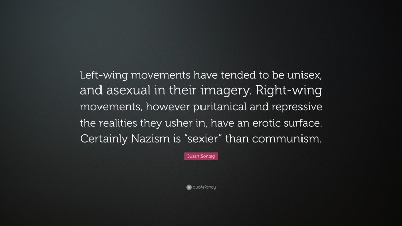 Susan Sontag Quote: “Left-wing movements have tended to be unisex, and asexual in their imagery. Right-wing movements, however puritanical and repressive the realities they usher in, have an erotic surface. Certainly Nazism is “sexier” than communism.”