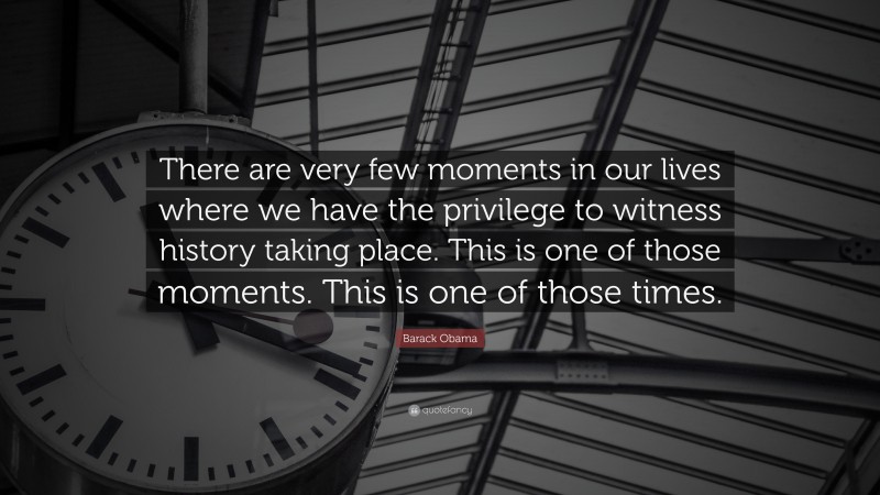 Barack Obama Quote: “There are very few moments in our lives where we have the privilege to witness history taking place. This is one of those moments. This is one of those times.”