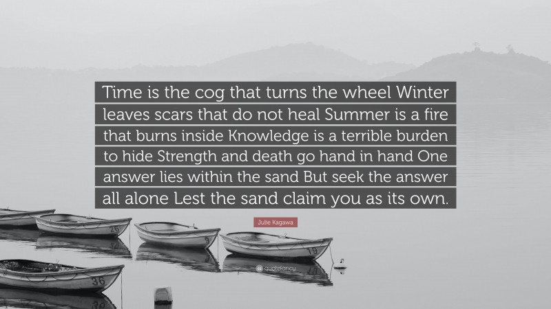 Julie Kagawa Quote: “Time is the cog that turns the wheel Winter leaves scars that do not heal Summer is a fire that burns inside Knowledge is a terrible burden to hide Strength and death go hand in hand One answer lies within the sand But seek the answer all alone Lest the sand claim you as its own.”
