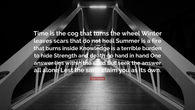 Julie Kagawa Quote: “Time is the cog that turns the wheel Winter leaves scars that do not heal Summer is a fire that burns inside Knowledge is a terrible burden to hide Strength and death go hand in hand One answer lies within the sand But seek the answer all alone Lest the sand claim you as its own.”