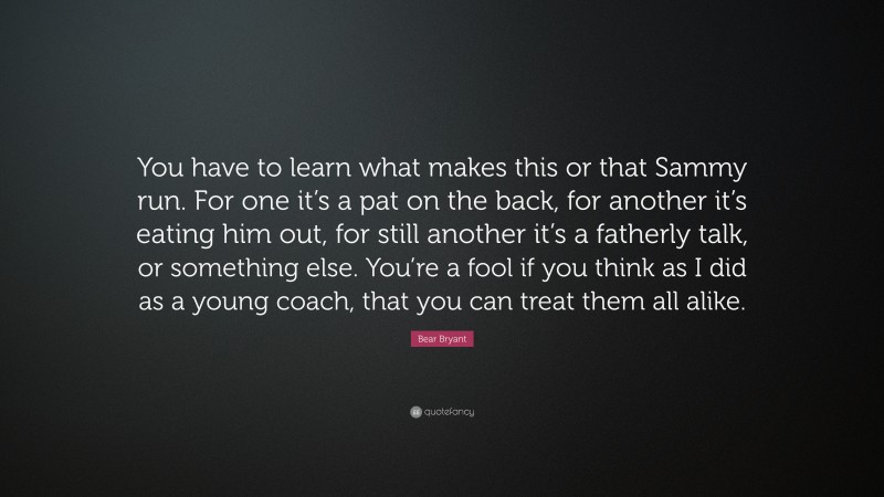 Bear Bryant Quote: “You have to learn what makes this or that Sammy run. For one it’s a pat on the back, for another it’s eating him out, for still another it’s a fatherly talk, or something else. You’re a fool if you think as I did as a young coach, that you can treat them all alike.”