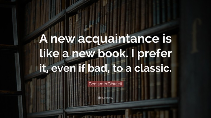 Benjamin Disraeli Quote: “A new acquaintance is like a new book. I prefer it, even if bad, to a classic.”