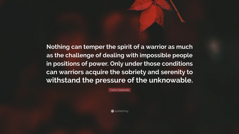 Carlos Castaneda Quote: “Nothing can temper the spirit of a warrior as much as the challenge of dealing with impossible people in positions of power. Only under those conditions can warriors acquire the sobriety and serenity to withstand the pressure of the unknowable.”