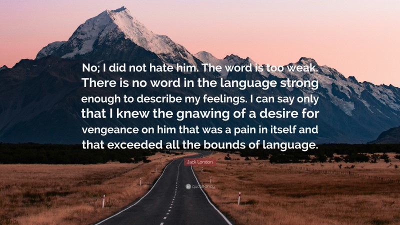 Jack London Quote: “No; I did not hate him. The word is too weak. There is no word in the language strong enough to describe my feelings. I can say only that I knew the gnawing of a desire for vengeance on him that was a pain in itself and that exceeded all the bounds of language.”