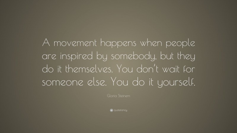 Gloria Steinem Quote: “A movement happens when people are inspired by somebody, but they do it themselves. You don’t wait for someone else. You do it yourself.”