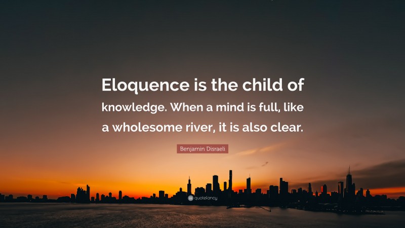 Benjamin Disraeli Quote: “Eloquence is the child of knowledge. When a mind is full, like a wholesome river, it is also clear.”
