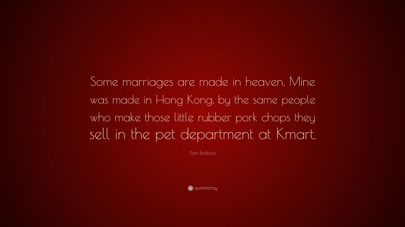 Tom Robbins Quote: “Some marriages are made in heaven, Mine was made in Hong Kong, by the same people who make those little rubber pork chops they sell in the pet department at Kmart.”