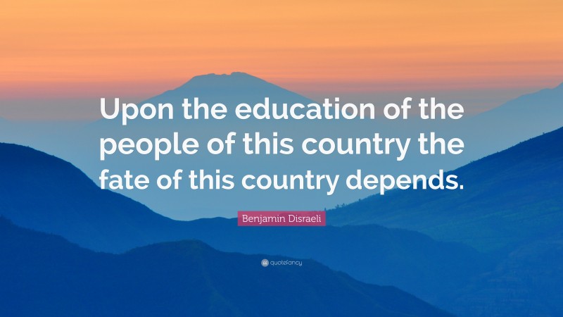 Benjamin Disraeli Quote: “Upon the education of the people of this country the fate of this country depends.”