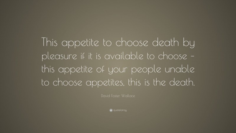 David Foster Wallace Quote: “This appetite to choose death by pleasure if it is available to choose – this appetite of your people unable to choose appetites, this is the death.”