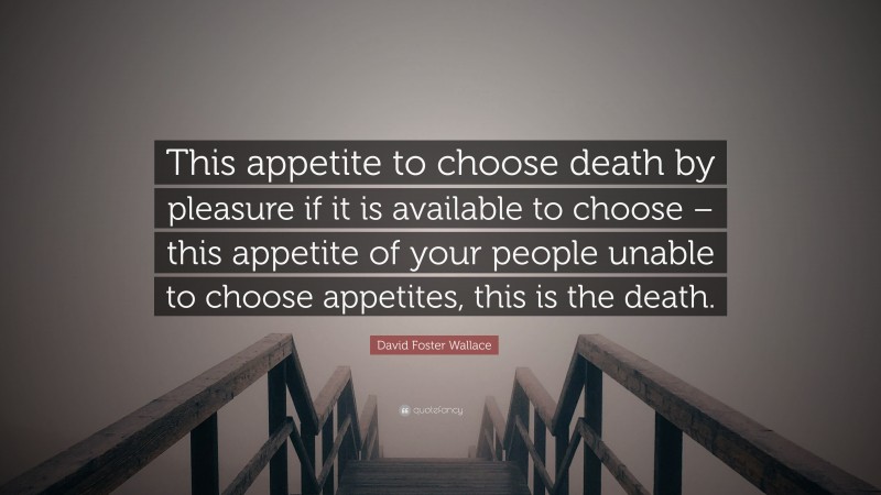 David Foster Wallace Quote: “This appetite to choose death by pleasure if it is available to choose – this appetite of your people unable to choose appetites, this is the death.”